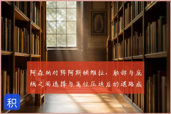 阿森纳对阵阿斯顿维拉，肋部与底线之间选择与高位压迫后的退路成看点