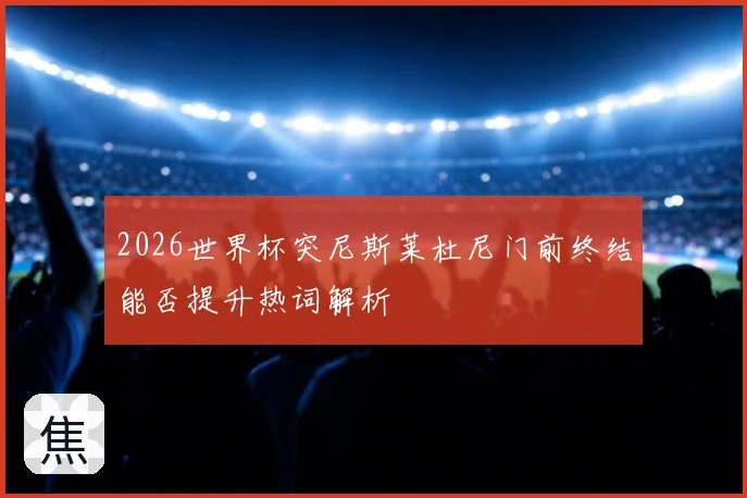 2026世界杯突尼斯莱杜尼门前终结能否提升热词解析